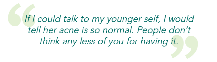 If I could talk to my younger self, I would tell her acne is so normal. People don't think any less of you for having it