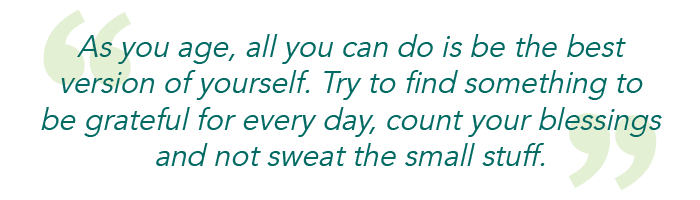 As you age, all you can do is be the best version of yourself. Try to find something to be grateful for every day, count your blessings and not sweat the small stuff.